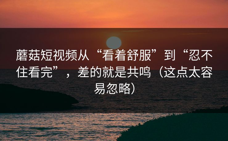 蘑菇短视频从“看着舒服”到“忍不住看完”，差的就是共鸣（这点太容易忽略）