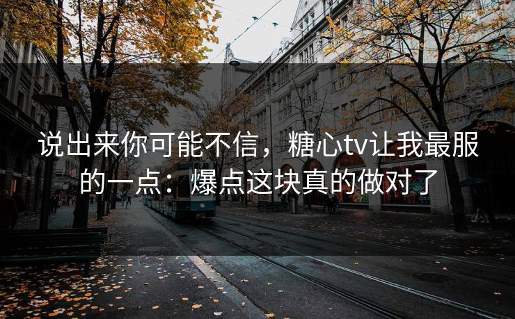 说出来你可能不信，糖心tv让我最服的一点：爆点这块真的做对了