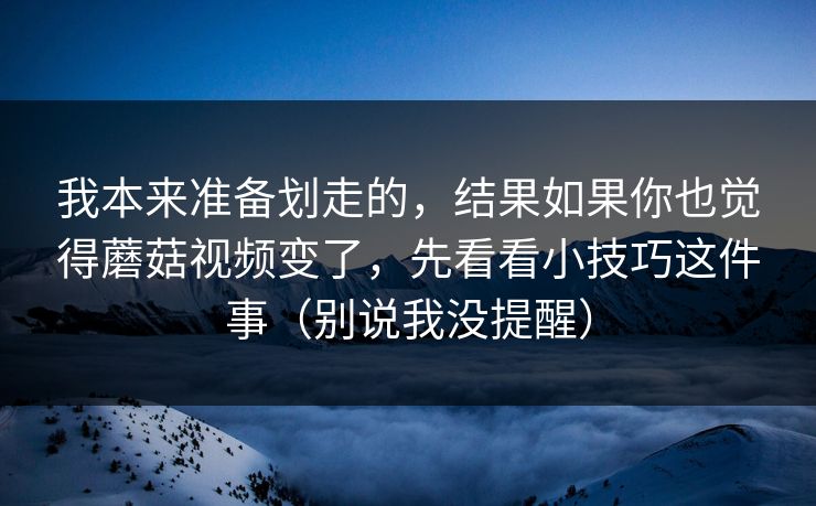 我本来准备划走的，结果如果你也觉得蘑菇视频变了，先看看小技巧这件事（别说我没提醒）